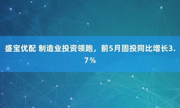 盛宝优配 制造业投资领跑，前5月固投同比增长3.7％