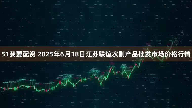 51我要配资 2025年6月18日江苏联谊农副产品批发市场价格行情