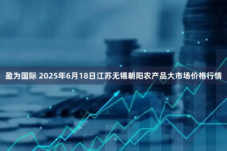 盈为国际 2025年6月18日江苏无锡朝阳农产品大市场价格行情