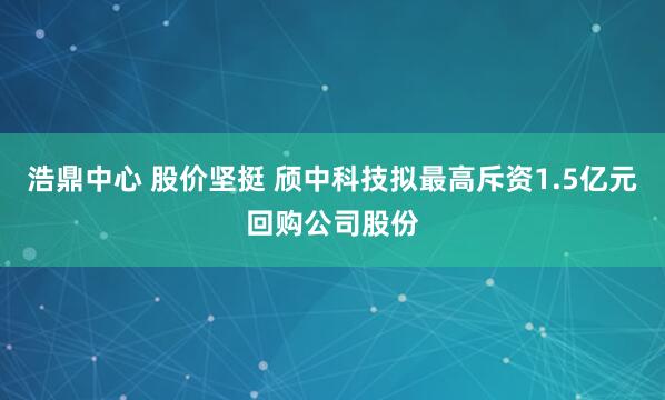 浩鼎中心 股价坚挺 颀中科技拟最高斥资1.5亿元回购公司股份