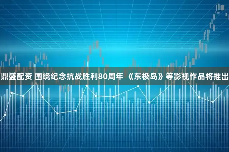 鼎盛配资 围绕纪念抗战胜利80周年 《东极岛》等影视作品将推出