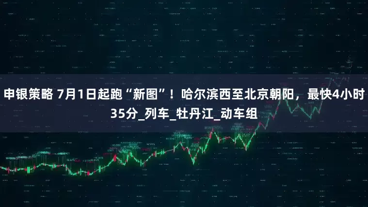 申银策略 7月1日起跑“新图”！哈尔滨西至北京朝阳，最快4小时35分_列车_牡丹江_动车组