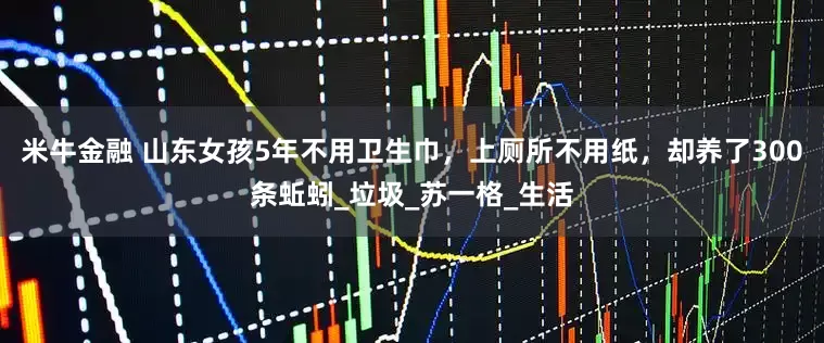 米牛金融 山东女孩5年不用卫生巾，上厕所不用纸，却养了300条蚯蚓_垃圾_苏一格_生活