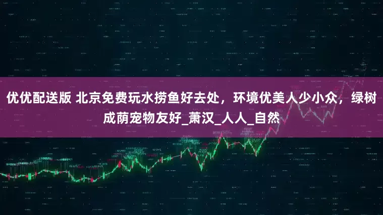 优优配送版 北京免费玩水捞鱼好去处，环境优美人少小众，绿树成荫宠物友好_萧汉_人人_自然
