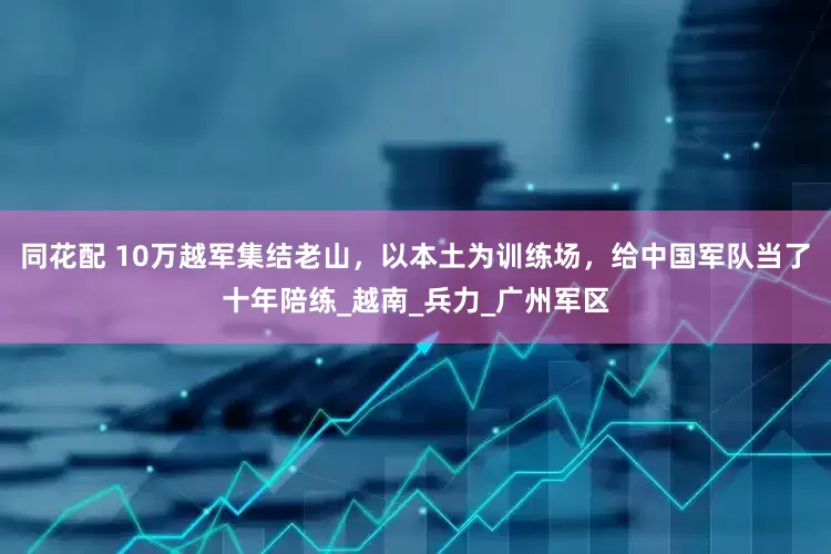 同花配 10万越军集结老山，以本土为训练场，给中国军队当了十年陪练_越南_兵力_广州军区