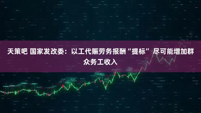 天策吧 国家发改委：以工代赈劳务报酬“提标” 尽可能增加群众务工收入
