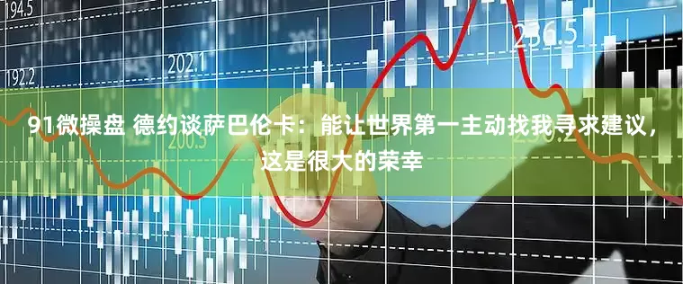 91微操盘 德约谈萨巴伦卡：能让世界第一主动找我寻求建议，这是很大的荣幸