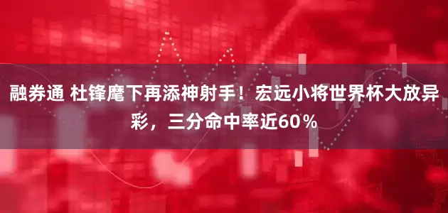 融券通 杜锋麾下再添神射手！宏远小将世界杯大放异彩，三分命中率近60％