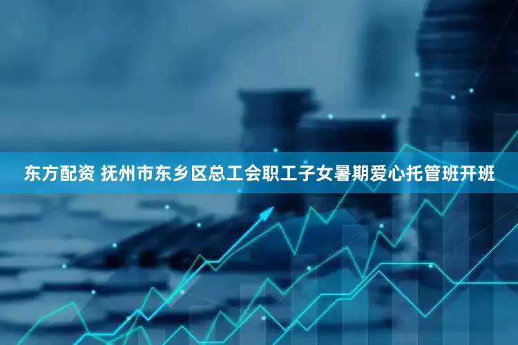 东方配资 抚州市东乡区总工会职工子女暑期爱心托管班开班