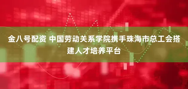 金八号配资 中国劳动关系学院携手珠海市总工会搭建人才培养平台
