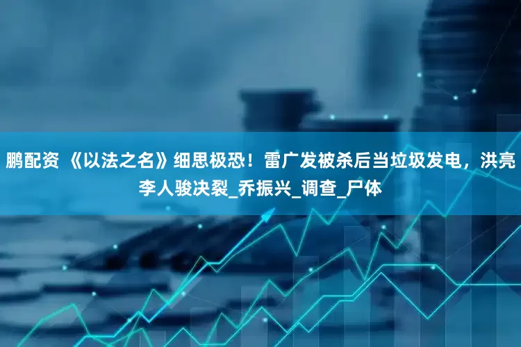 鹏配资 《以法之名》细思极恐！雷广发被杀后当垃圾发电，洪亮李人骏决裂_乔振兴_调查_尸体