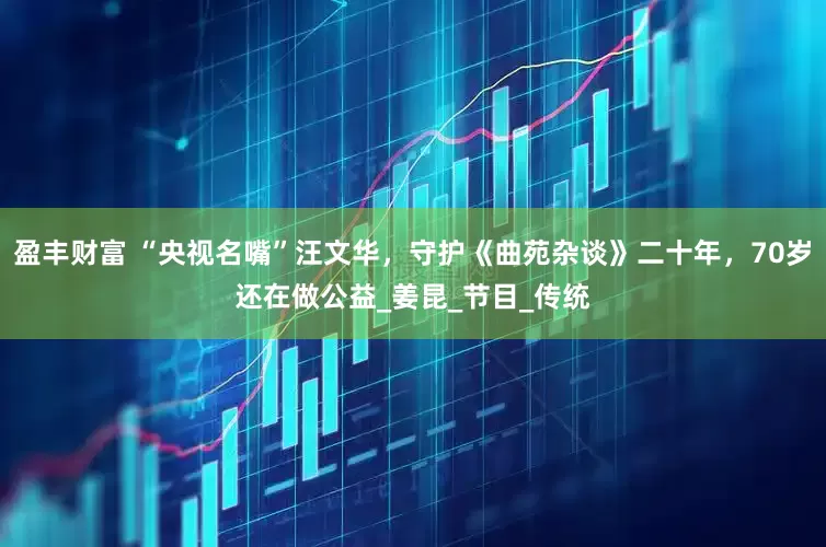 盈丰财富 “央视名嘴”汪文华，守护《曲苑杂谈》二十年，70岁还在做公益_姜昆_节目_传统