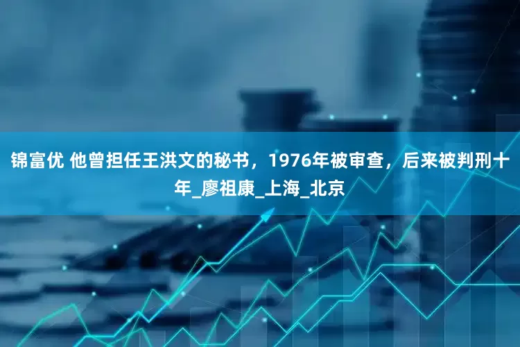 锦富优 他曾担任王洪文的秘书，1976年被审查，后来被判刑十年_廖祖康_上海_北京