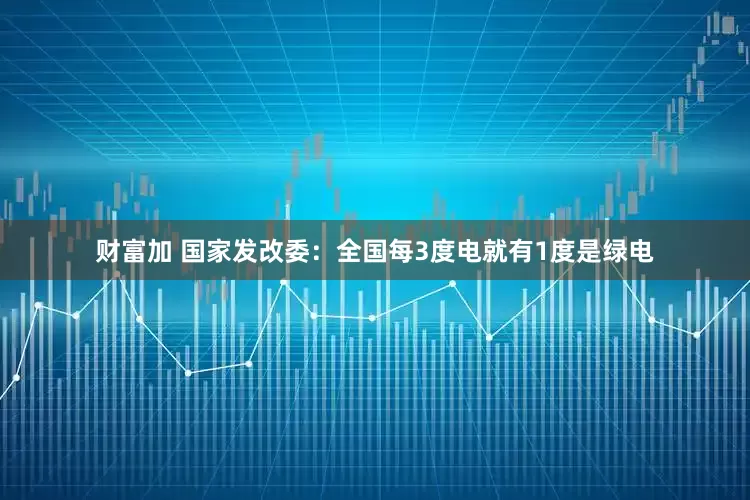 财富加 国家发改委：全国每3度电就有1度是绿电