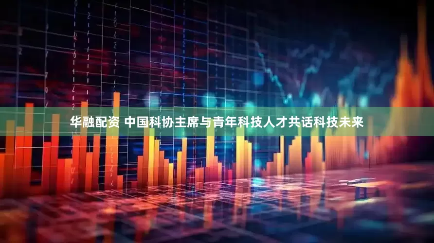 华融配资 中国科协主席与青年科技人才共话科技未来