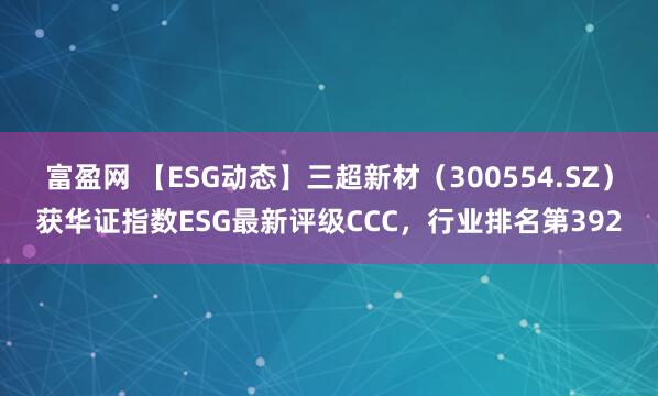 富盈网 【ESG动态】三超新材（300554.SZ）获华证指数ESG最新评级CCC，行业排名第392