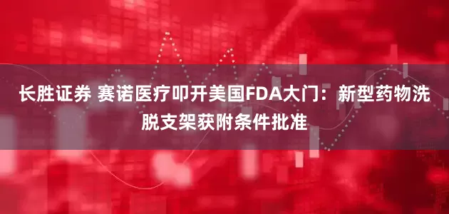 长胜证券 赛诺医疗叩开美国FDA大门：新型药物洗脱支架获附条件批准