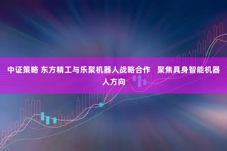 中证策略 东方精工与乐聚机器人战略合作   聚焦具身智能机器人方向