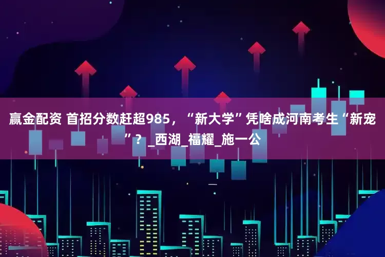 赢金配资 首招分数赶超985，“新大学”凭啥成河南考生“新宠”？_西湖_福耀_施一公