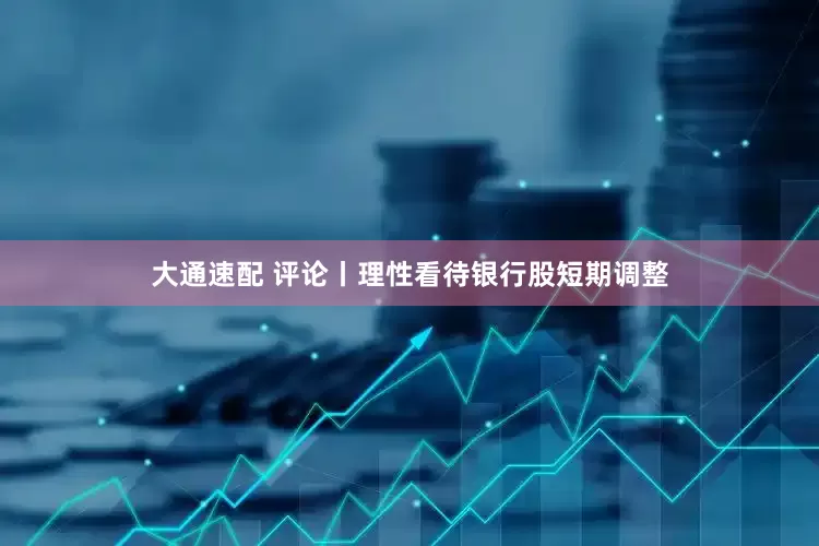 大通速配 评论丨理性看待银行股短期调整