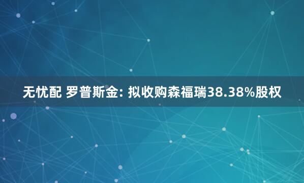 无忧配 罗普斯金: 拟收购森福瑞38.38%股权