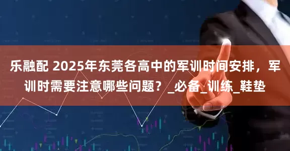 乐融配 2025年东莞各高中的军训时间安排，军训时需要注意哪些问题？_必备_训练_鞋垫