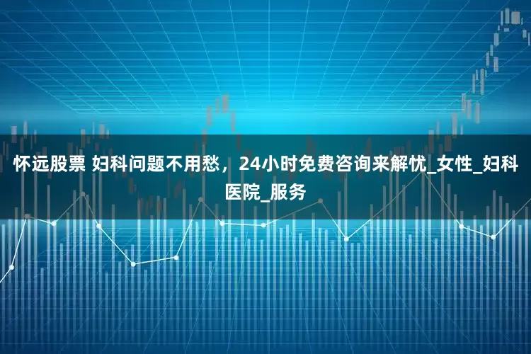 怀远股票 妇科问题不用愁，24小时免费咨询来解忧_女性_妇科医院_服务