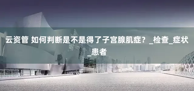 云资管 如何判断是不是得了子宫腺肌症？_检查_症状_患者