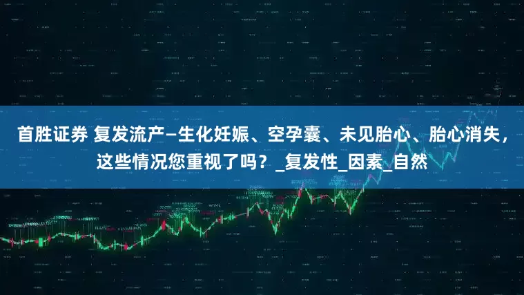 首胜证券 复发流产—生化妊娠、空孕囊、未见胎心、胎心消失，这些情况您重视了吗？_复发性_因素_自然