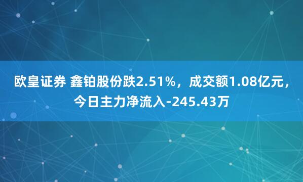 欧皇证券 鑫铂股份跌2.51%，成交额1.08亿元，今日主力净流入-245.43万