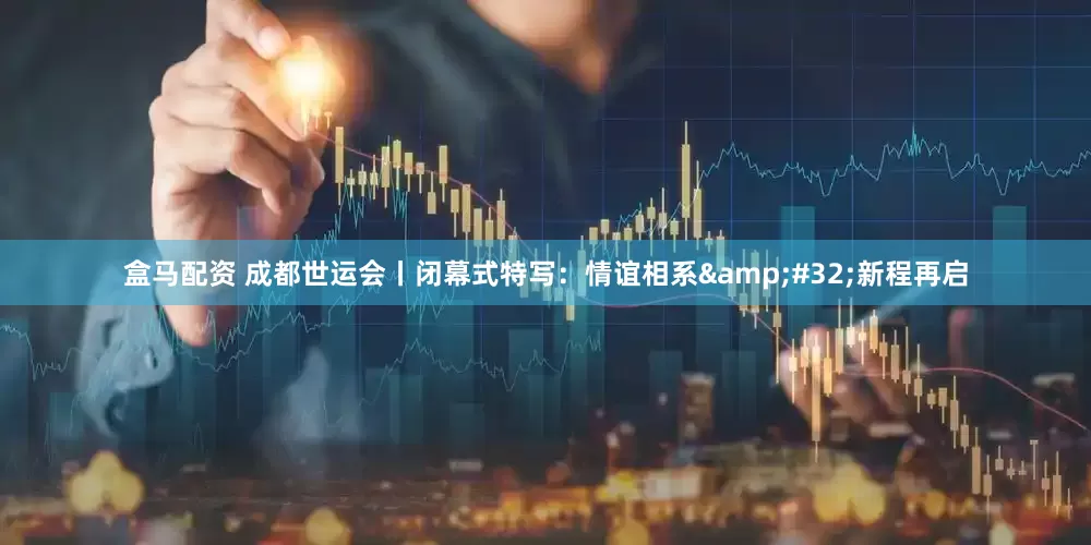 盒马配资 成都世运会丨闭幕式特写：情谊相系&#32;新程再启