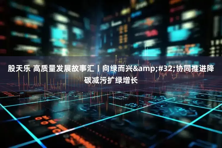 股天乐 高质量发展故事汇丨向绿而兴&#32;协同推进降碳减污扩绿增长