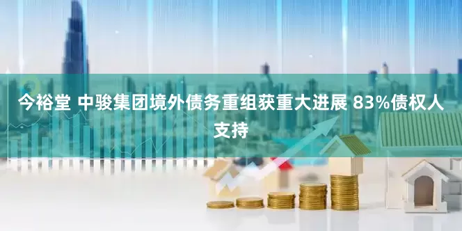 今裕堂 中骏集团境外债务重组获重大进展 83%债权人支持
