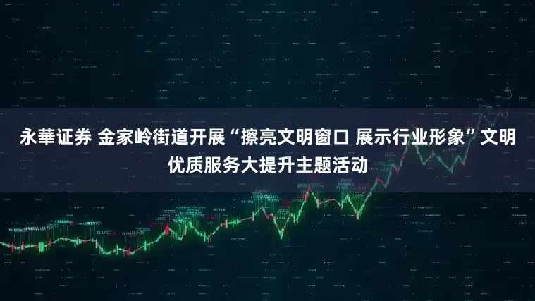 永華证券 金家岭街道开展“擦亮文明窗口 展示行业形象”文明优质服务大提升主题活动