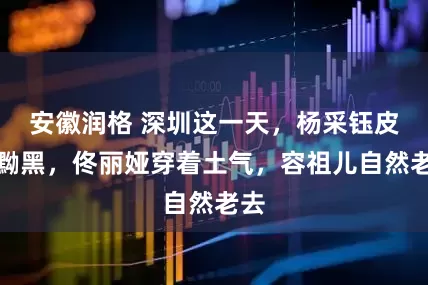 安徽润格 深圳这一天，杨采钰皮肤黝黑，佟丽娅穿着土气，容祖儿自然老去