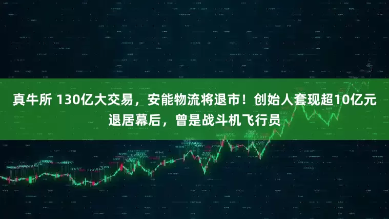 真牛所 130亿大交易，安能物流将退市！创始人套现超10亿元退居幕后，曾是战斗机飞行员