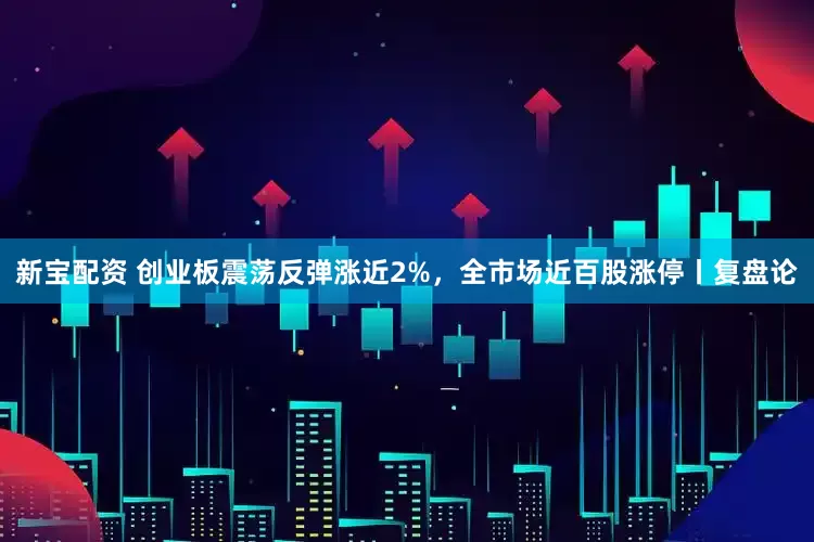 新宝配资 创业板震荡反弹涨近2%，全市场近百股涨停丨复盘论