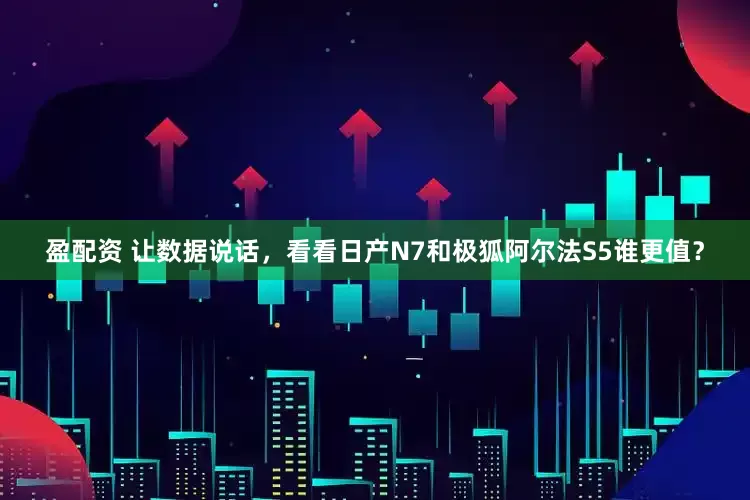 盈配资 让数据说话，看看日产N7和极狐阿尔法S5谁更值？