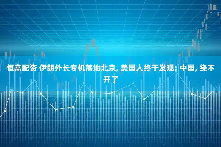 恒富配资 伊朗外长专机落地北京, 美国人终于发现: 中国, 绕不开了